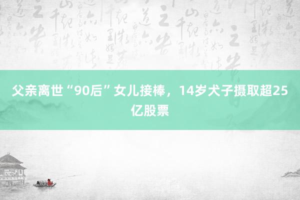 父亲离世“90后”女儿接棒，14岁犬子摄取超25亿股票