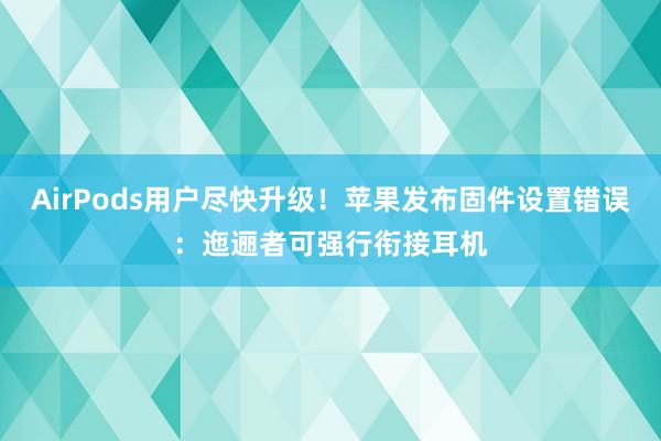 AirPods用户尽快升级！苹果发布固件设置错误：迤逦者可强行衔接耳机