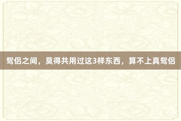 鸳侣之间，莫得共用过这3样东西，算不上真鸳侣