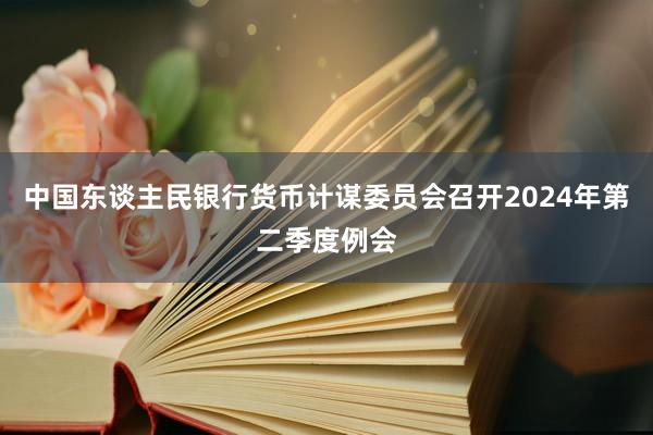 中国东谈主民银行货币计谋委员会召开2024年第二季度例会