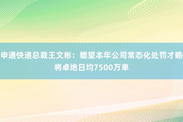 申通快递总裁王文彬：瞻望本年公司常态化处罚才略将卓绝日均7500万单