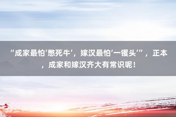 “成家最怕‘憋死牛’，嫁汉最怕‘一䦆头’”，正本，成家和嫁汉齐大有常识呢！