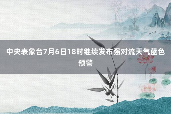 中央表象台7月6日18时继续发布强对流天气蓝色预警