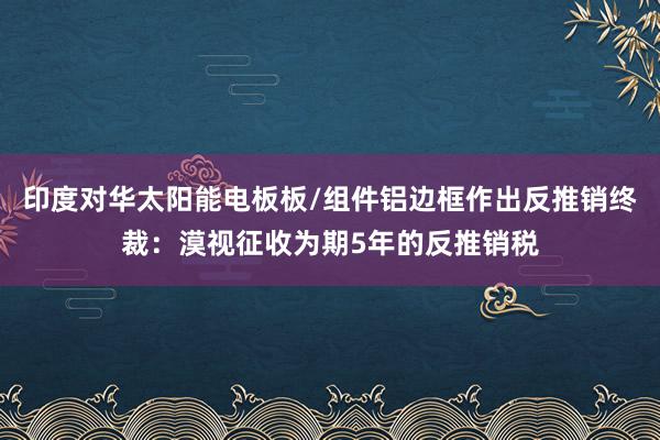 印度对华太阳能电板板/组件铝边框作出反推销终裁：漠视征收为期5年的反推销税