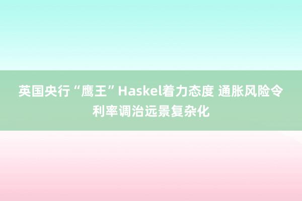 英国央行“鹰王”Haskel着力态度 通胀风险令利率调治远景复杂化