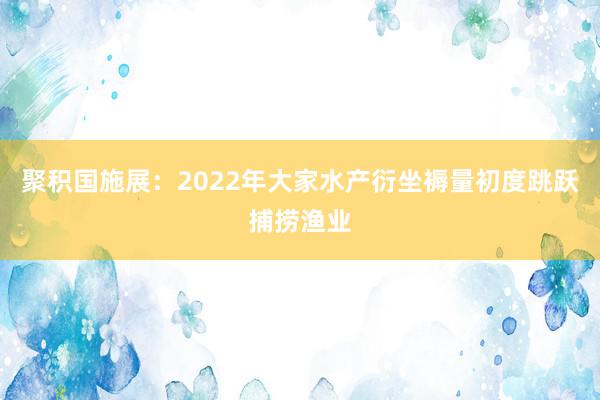 聚积国施展：2022年大家水产衍坐褥量初度跳跃捕捞渔业