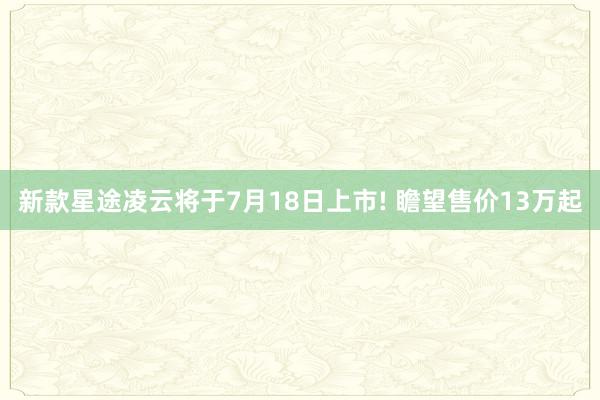 新款星途凌云将于7月18日上市! 瞻望售价13万起