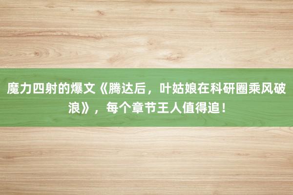 魔力四射的爆文《腾达后，叶姑娘在科研圈乘风破浪》，每个章节王人值得追！