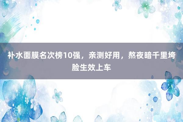 补水面膜名次榜10强，亲测好用，熬夜暗千里垮脸生效上车