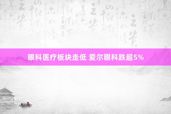 眼科医疗板块走低 爱尔眼科跌超5%