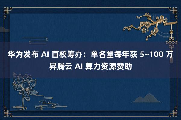 华为发布 AI 百校筹办：单名堂每年获 5~100 万昇腾云 AI 算力资源赞助