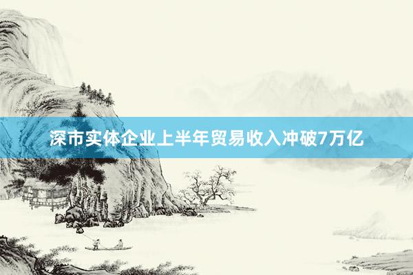 深市实体企业上半年贸易收入冲破7万亿