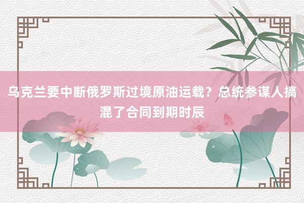 乌克兰要中断俄罗斯过境原油运载？总统参谋人搞混了合同到期时辰