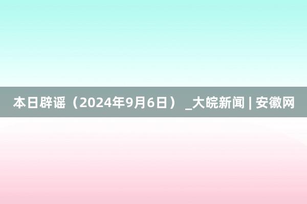 本日辟谣（2024年9月6日） _大皖新闻 | 安徽网