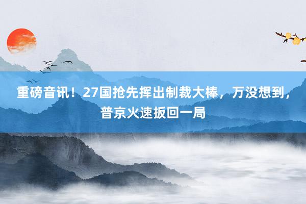 重磅音讯！27国抢先挥出制裁大棒，万没想到，普京火速扳回一局