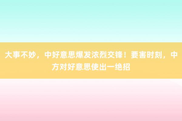 大事不妙，中好意思爆发浓烈交锋！要害时刻，中方对好意思使出一绝招