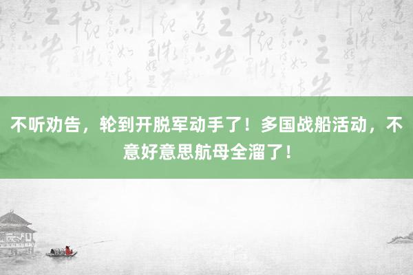 不听劝告，轮到开脱军动手了！多国战船活动，不意好意思航母全溜了！