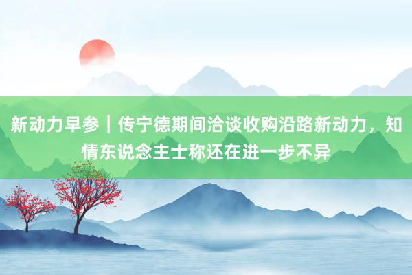 新动力早参｜传宁德期间洽谈收购沿路新动力，知情东说念主士称还在进一步不异