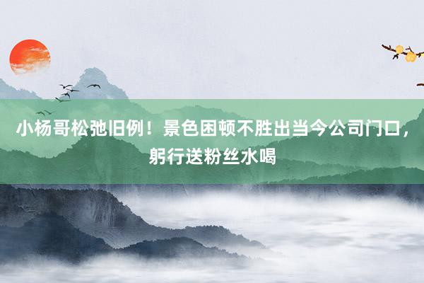 小杨哥松弛旧例！景色困顿不胜出当今公司门口，躬行送粉丝水喝