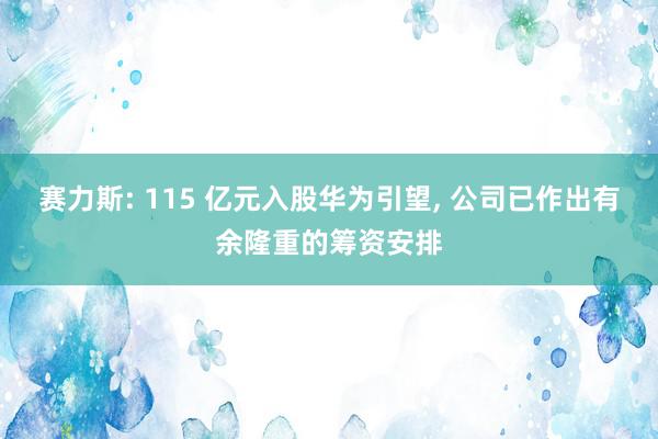 赛力斯: 115 亿元入股华为引望, 公司已作出有余隆重的筹资安排