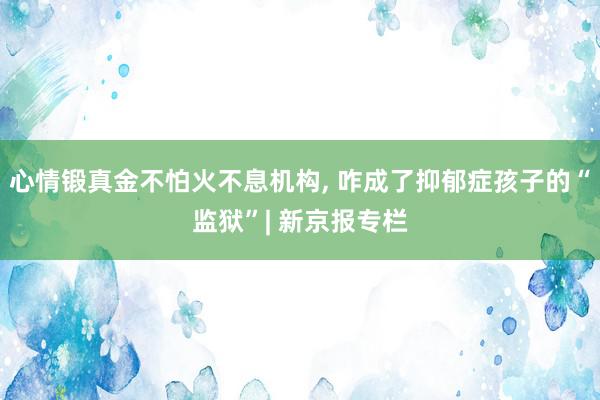 心情锻真金不怕火不息机构, 咋成了抑郁症孩子的“监狱”| 新京报专栏