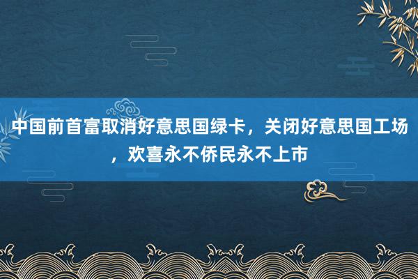 中国前首富取消好意思国绿卡，关闭好意思国工场，欢喜永不侨民永不上市