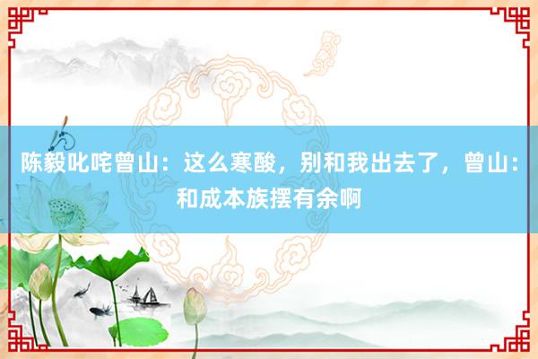 陈毅叱咤曾山：这么寒酸，别和我出去了，曾山：和成本族摆有余啊