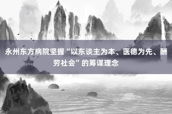 永州东方病院坚握“以东谈主为本、医德为先、酬劳社会”的筹谋理念