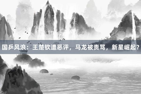 国乒风浪：王楚钦遭恶评，马龙被责骂，新星崛起？