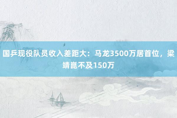 国乒现役队员收入差距大：马龙3500万居首位，梁靖崑不及150万