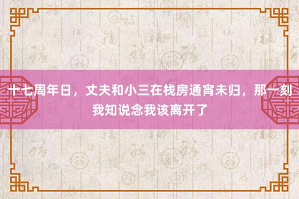 十七周年日，丈夫和小三在栈房通宵未归，那一刻我知说念我该离开了