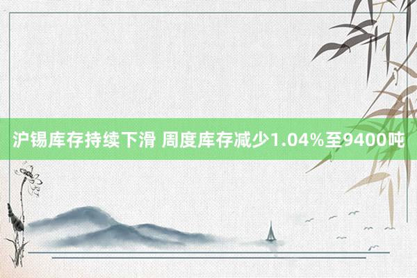 沪锡库存持续下滑 周度库存减少1.04%至9400吨