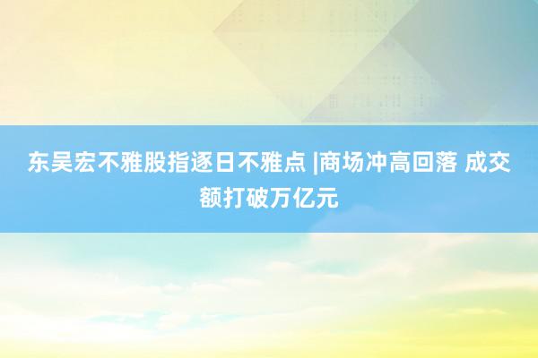 东吴宏不雅股指逐日不雅点 |商场冲高回落 成交额打破万亿元