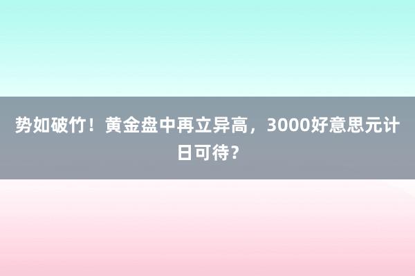 势如破竹！黄金盘中再立异高，3000好意思元计日可待？