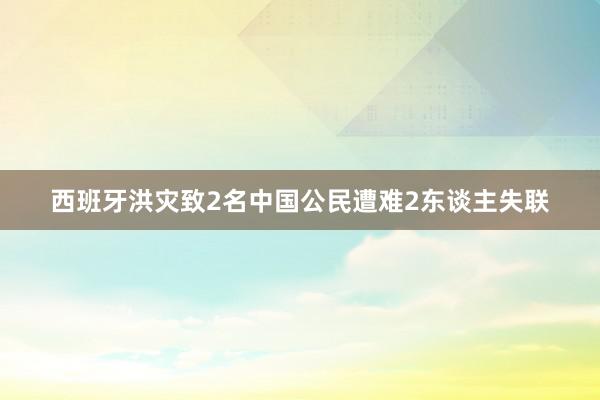 西班牙洪灾致2名中国公民遭难2东谈主失联