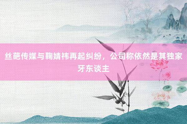 丝葩传媒与鞠婧祎再起纠纷，公司称依然是其独家牙东谈主