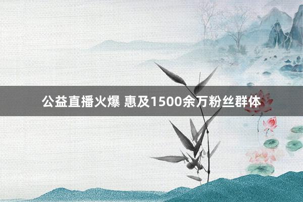 公益直播火爆 惠及1500余万粉丝群体