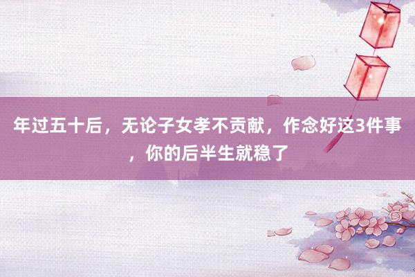 年过五十后，无论子女孝不贡献，作念好这3件事，你的后半生就稳了